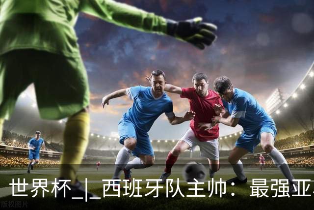 世界杯 | 西班牙队主帅：最强亚马尔尚未到来
