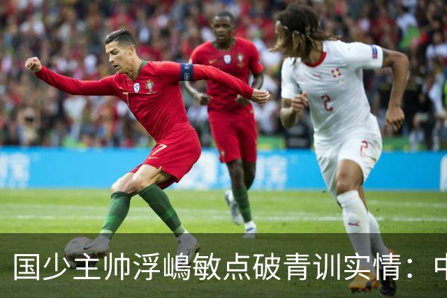 国少主帅浮嶋敏点破青训实情：中国球员天赋不差，差的是这个