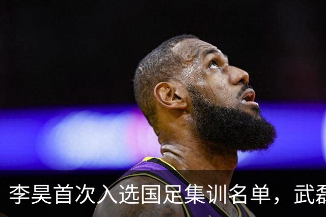 李昊首次入选国足集训名单，武磊重返国家队备战亚洲杯