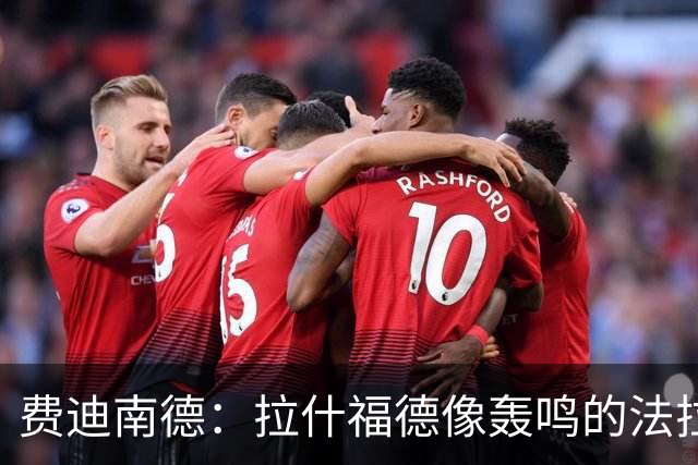 费迪南德：拉什福德像轰鸣的法拉利 若斯凯利7000万我会立即签下