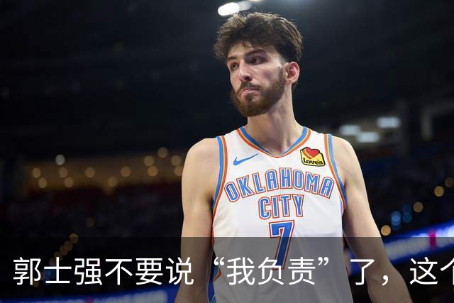 郭士强不要说“我负责”了，这个责你负不起，因为对中国男篮的伤害是灾难性的