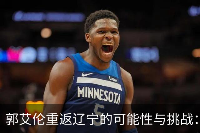 郭艾伦重返辽宁的可能性与挑战：三大关键阻碍亟待解决！