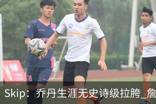 Skip：乔丹生涯无史诗级拉胯 詹姆斯的履历上满是灾难性惨败